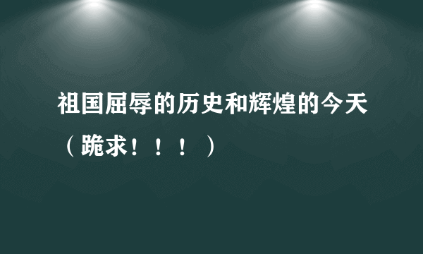 祖国屈辱的历史和辉煌的今天（跪求！！！）