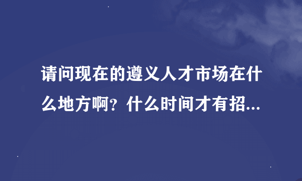 请问现在的遵义人才市场在什么地方啊？什么时间才有招聘会呢？速求回复，谢谢！