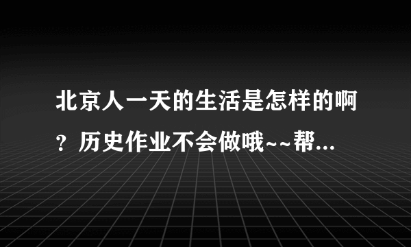 北京人一天的生活是怎样的啊？历史作业不会做哦~~帮帮忙吧！