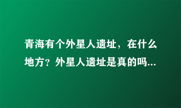 青海有个外星人遗址，在什么地方？外星人遗址是真的吗/？外星人遗址的迷团解开了吗？