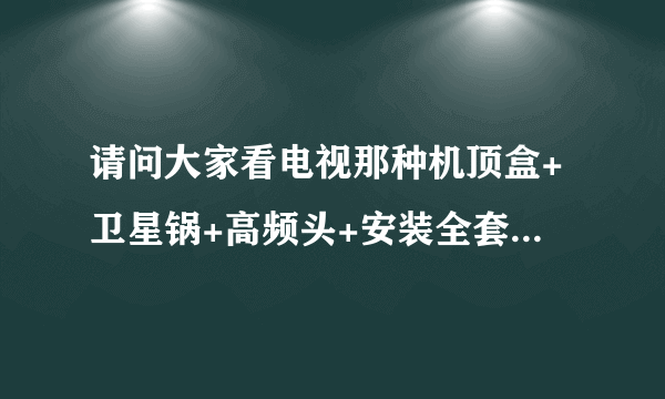 请问大家看电视那种机顶盒+卫星锅+高频头+安装全套大概共要多少钱?