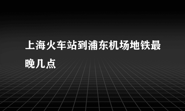 上海火车站到浦东机场地铁最晚几点