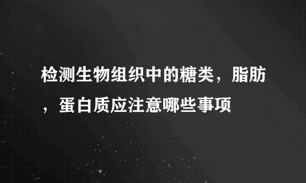 检测生物组织中的糖类，脂肪，蛋白质应注意哪些事项