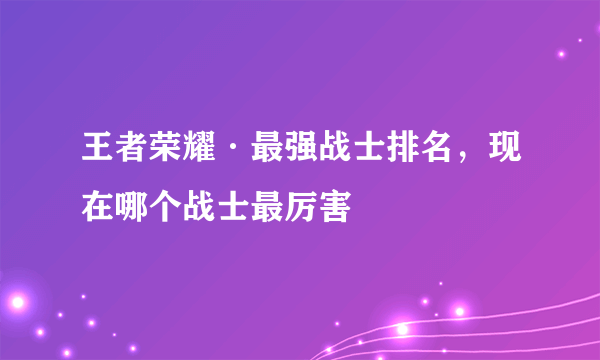 王者荣耀·最强战士排名，现在哪个战士最厉害