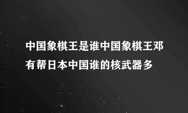 中国象棋王是谁中国象棋王邓有帮日本中国谁的核武器多