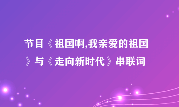 节目《祖国啊,我亲爱的祖国》与《走向新时代》串联词