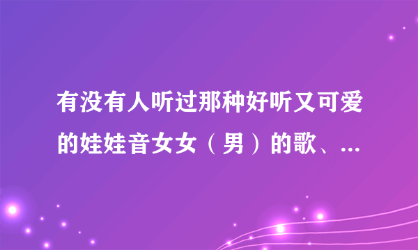 有没有人听过那种好听又可爱的娃娃音女女（男）的歌、推荐一下下