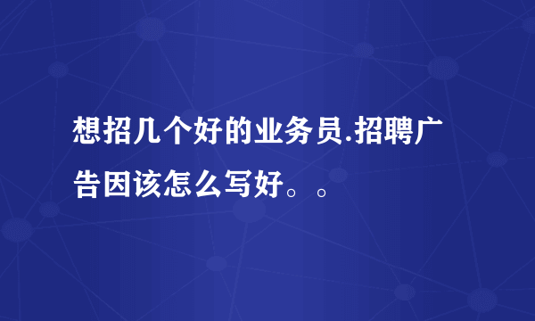 想招几个好的业务员.招聘广告因该怎么写好。。