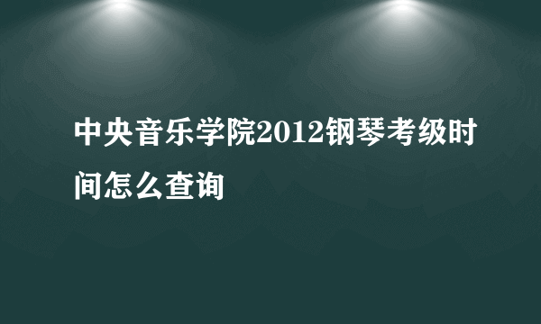 中央音乐学院2012钢琴考级时间怎么查询